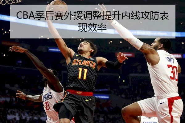 CBA季后赛外援调整提升内线攻防表现效率